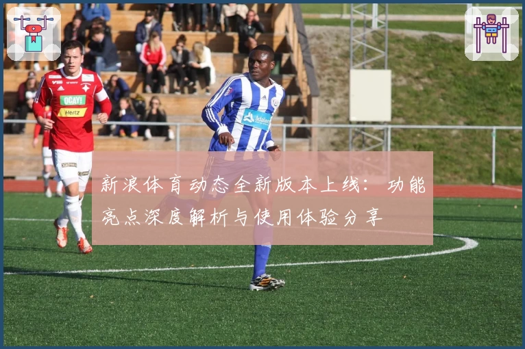 新浪体育动态全新版本上线：功能亮点深度解析与使用体验分享