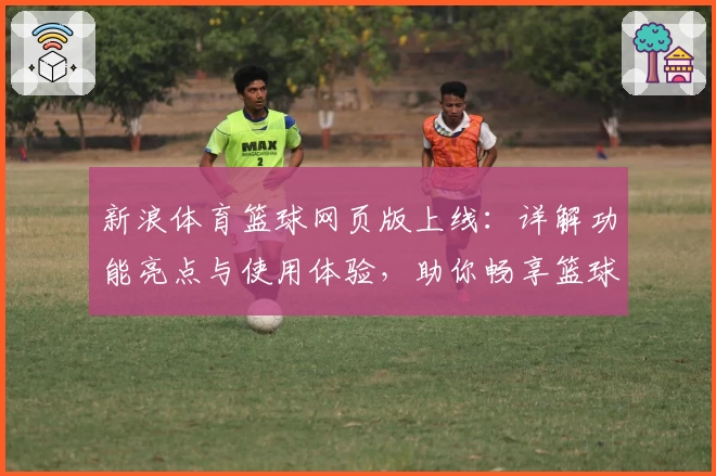 新浪体育篮球网页版上线：详解功能亮点与使用体验，助你畅享篮球资讯新篇章