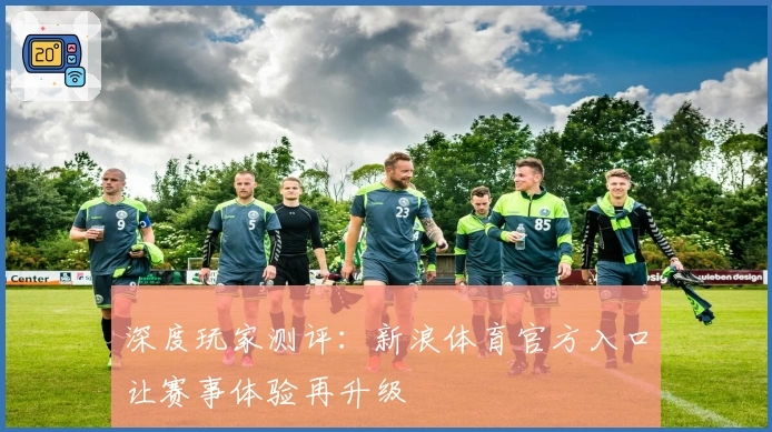 深度玩家测评:新浪体育官方入口让赛事体验再升级