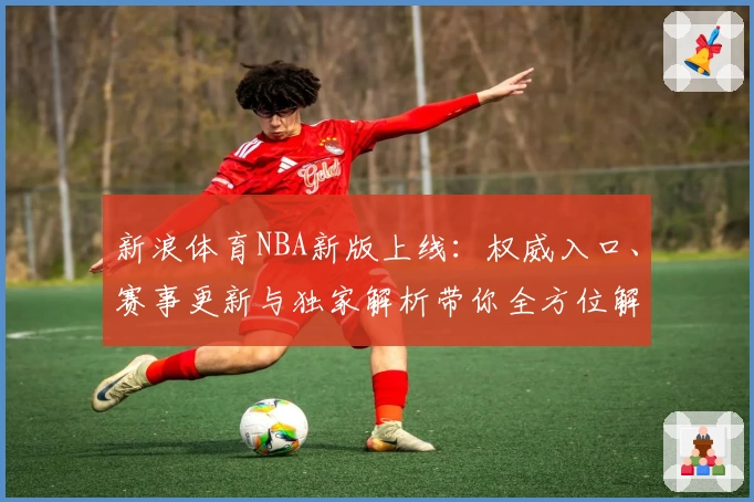 新浪体育NBA新版上线：权威入口、赛事更新与独家解析带你全方位解读赛场魅力