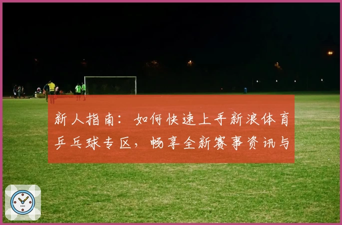 新人指南：如何快速上手新浪体育乒乓球专区，畅享全新赛事资讯与互动体验