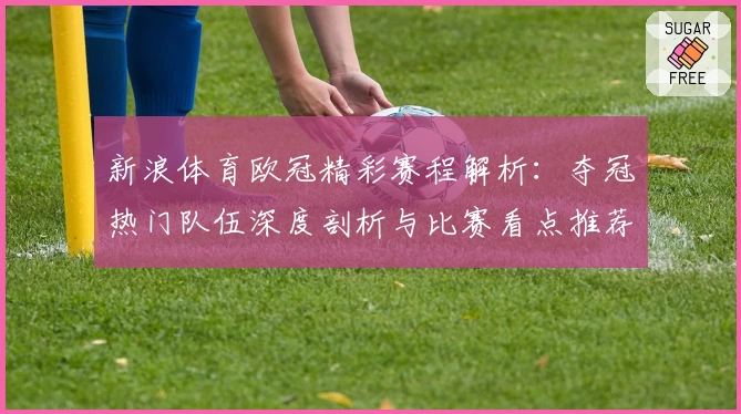 新浪体育欧冠精彩赛程解析：夺冠热门队伍深度剖析与比赛看点推荐