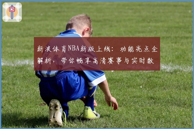新浪体育NBA新版上线：功能亮点全解析，带你畅享高清赛事与实时数据