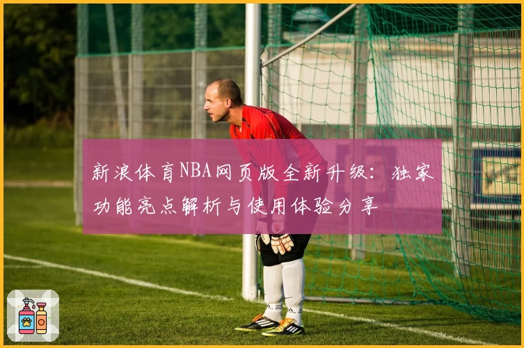 新浪体育NBA网页版全新升级:独家功能亮点解析与使用体验分享