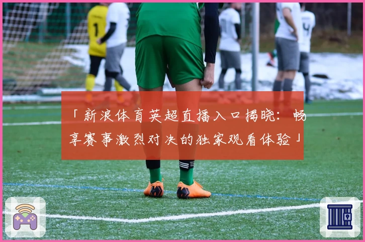 「新浪体育英超直播入口揭晓：畅享赛事激烈对决的独家观看体验」