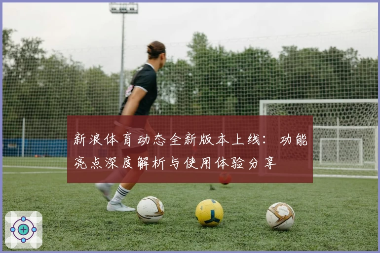 新浪体育动态全新版本上线：功能亮点深度解析与使用体验分享