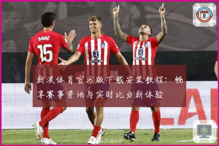 新浪体育官方版下载安装教程：畅享赛事资讯与实时比分新体验