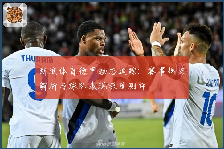 新浪体育德甲动态追踪：赛事热点解析与球队表现深度测评
